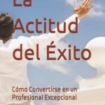 La Actitud del Éxito: Cómo Convertirse en un Profesional Excepcional
